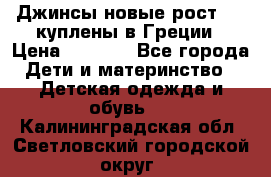 Джинсы новые рост 116 куплены в Греции › Цена ­ 1 000 - Все города Дети и материнство » Детская одежда и обувь   . Калининградская обл.,Светловский городской округ 